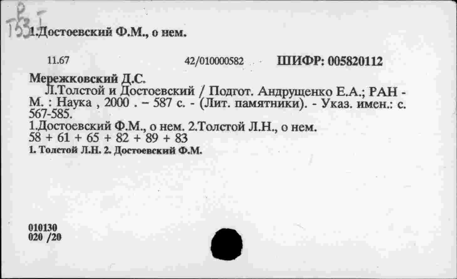 ﻿остоевский Ф.М., о нем.
11.67	42/010000582 ШИФР: 005820112
Мережковский Д.С.
Л.Толстой и Достоевский / Подгот. Андрущенко Е.А.; РАН -М. : Наука , 2000 . - 587 с. - (Лит. памятники). - Указ, имен.: с. 567~585.
1.Достоевский Ф.М., о нем. 2.Толстой Л.Н., о нем.
58 + 61 + 65 + 82 + 89 + 83
1. Толстой Л.Н. 2. Достоевский Ф.М.
010130
020 /20